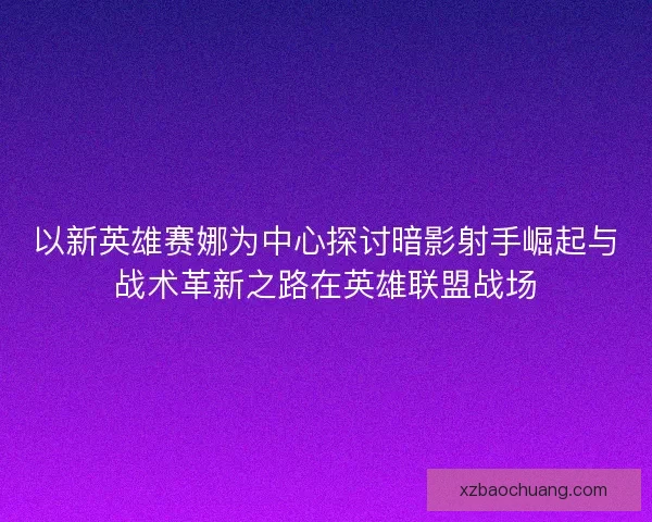 以新英雄赛娜为中心探讨暗影射手崛起与战术革新之路在英雄联盟战场