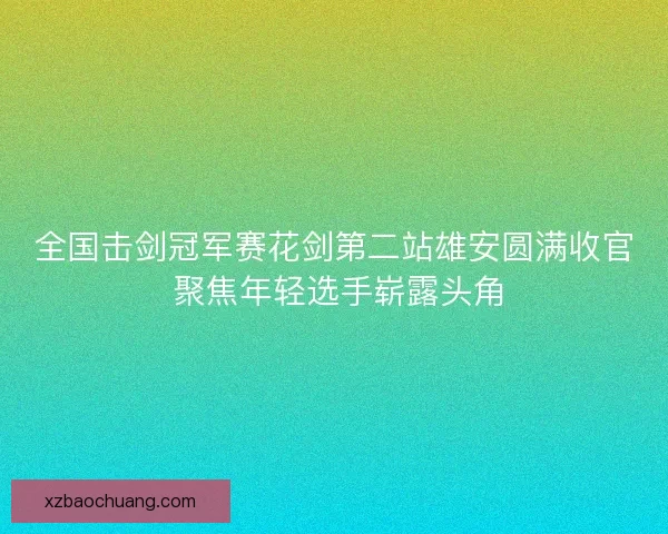 全国击剑冠军赛花剑第二站雄安圆满收官 聚焦年轻选手崭露头角