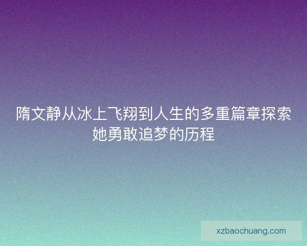 隋文静从冰上飞翔到人生的多重篇章探索她勇敢追梦的历程